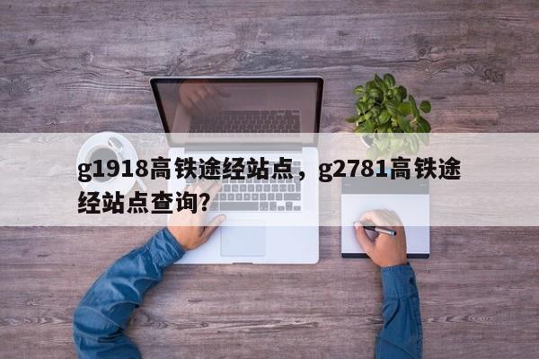 g1918高铁途经站点，g2781高铁途经站点查询？-第1张图片-我家生活百科