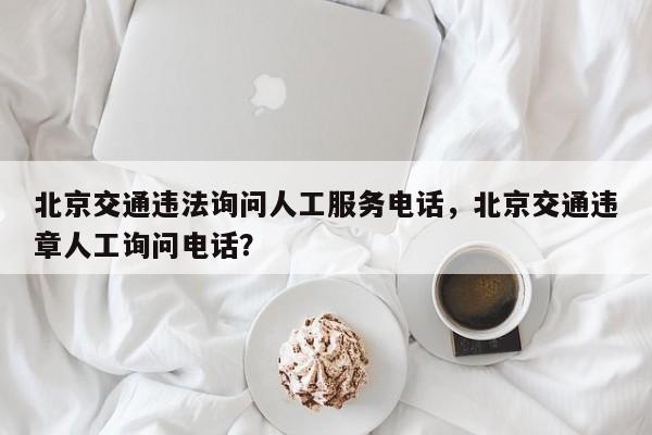 北京交通违法询问人工服务电话，北京交通违章人工询问电话？-第1张图片-我家生活百科