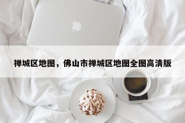 禅城区地图，佛山市禅城区地图全图高清版-第1张图片-我家生活百科