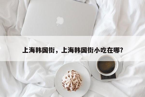 上海韩国街，上海韩国街小吃在哪？-第1张图片-我家生活百科