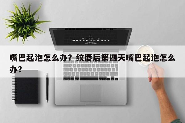 嘴巴起泡怎么办？纹唇后第四天嘴巴起泡怎么办？-第1张图片-我家生活百科