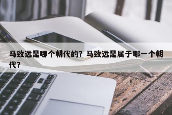 马致远是哪个朝代的?马致远是属于哪一个朝代?-第1张图片-我家生活百科 马致远是哪个朝代的?马致远是属于哪一个朝代?-第1张图片-我家生活百科