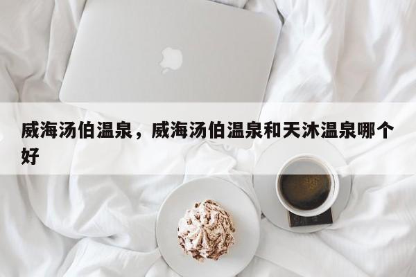 威海汤伯温泉，威海汤伯温泉和天沐温泉哪个好-第1张图片-我家生活百科