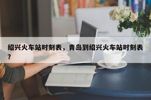 绍兴火车站时刻表，青岛到绍兴火车站时刻表？-第1张图片-我家生活百科