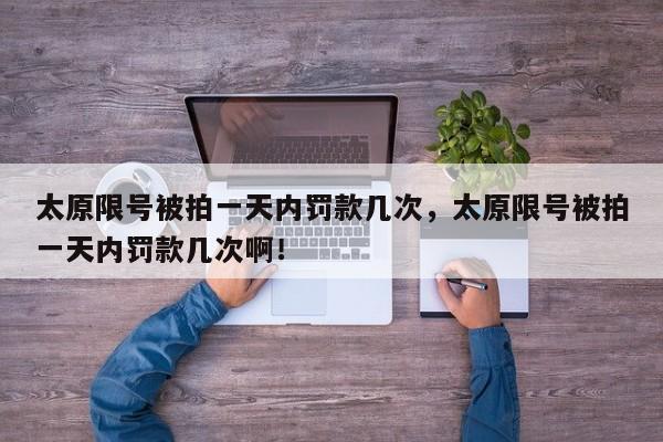 太原限号被拍一天内罚款几次，太原限号被拍一天内罚款几次啊！-第1张图片-我家生活百科