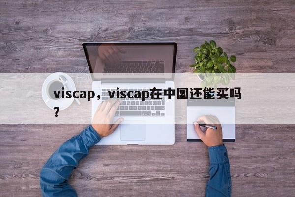 viscap，viscap在中国还能买吗？-第1张图片-我家生活百科