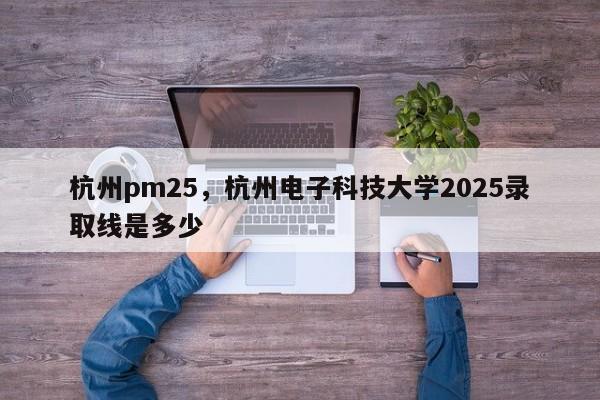 杭州pm25，杭州电子科技大学2025录取线是多少-第1张图片-我家生活百科