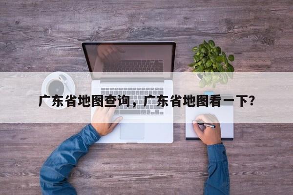 广东省地图查询，广东省地图看一下？-第1张图片-我家生活百科