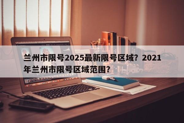 兰州市限号2025最新限号区域？2021年兰州市限号区域范围？-第1张图片-我家生活百科
