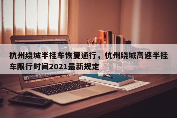 杭州绕城半挂车恢复通行，杭州绕城高速半挂车限行时间2021最新规定-第1张图片-我家生活百科