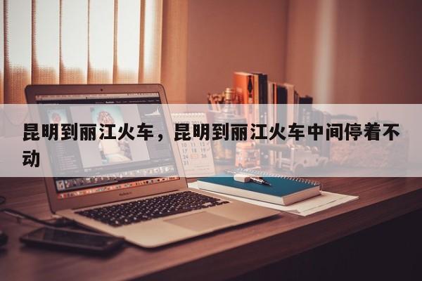 昆明到丽江火车，昆明到丽江火车中间停着不动-第1张图片-我家生活百科