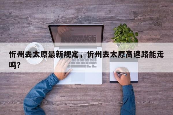 忻州去太原最新规定，忻州去太原高速路能走吗？-第1张图片-我家生活百科