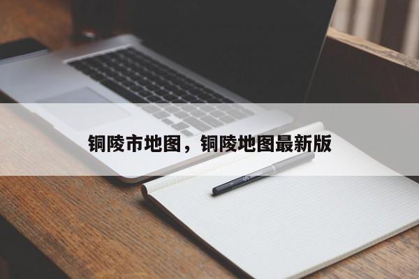 铜陵市地图，铜陵地图最新版-第1张图片-我家生活百科