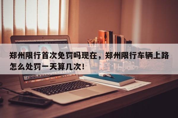 郑州限行首次免罚吗现在，郑州限行车辆上路怎么处罚一天算几次！-第1张图片-我家生活百科