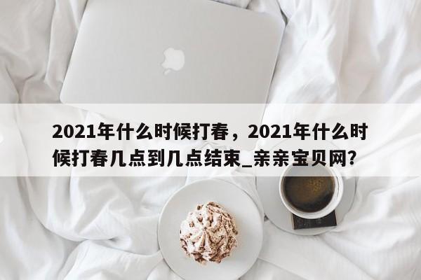 2021年什么时候打春，2021年什么时候打春几点到几点结束_亲亲宝贝网？-第1张图片-我家生活百科