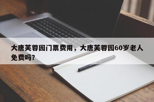 大唐芙蓉园门票费用，大唐芙蓉园60岁老人免费吗？-第1张图片-我家生活百科