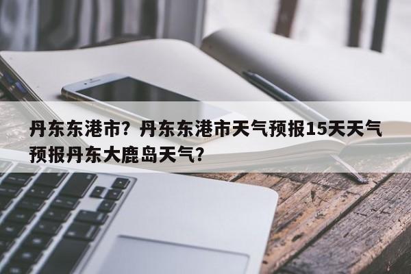 丹东东港市？丹东东港市天气预报15天天气预报丹东大鹿岛天气？-第1张图片-我家生活百科