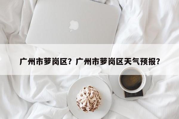 广州市萝岗区？广州市萝岗区天气预报？-第1张图片-我家生活百科